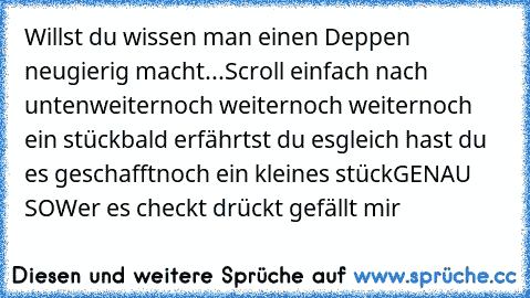 Willst du wissen man einen Deppen neugierig macht...
Scroll einfach nach unten
weiter
noch weiter
noch weiter
noch ein stück
bald erfährtst du es
gleich hast du es geschafft
noch ein kleines stück
GENAU SO
Wer es checkt drückt gefällt mir