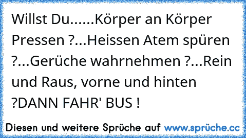 Willst Du...
...Körper an Körper Pressen ?
...Heissen Atem spüren ?
...Gerüche wahrnehmen ?
...Rein und Raus, vorne und hinten ?
DANN FAHR' BUS !