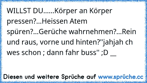 WILLST DU...
...Körper an Körper pressen?
...Heissen Atem spüren?
...Gerüche wahrnehmen?
...Rein und raus, vorne und hinten?
''jahjah ıch weıs schon ; dann fahr buss'' ;D __