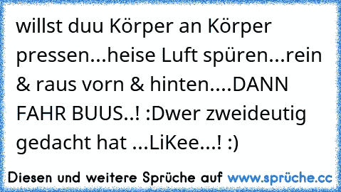 willst duu Körper an Körper pressen...
heise Luft spüren...
rein & raus vorn & hinten....
DANN FAHR BUUS..! :D
wer zweideutig gedacht hat ...
LiKee...! :)