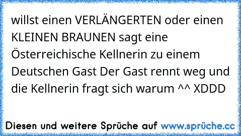 willst einen VERLÄNGERTEN oder einen KLEINEN BRAUNEN sagt eine Österreichische Kellnerin zu einem Deutschen Gast Der Gast rennt weg und die Kellnerin fragt sich warum ^^ XDDD