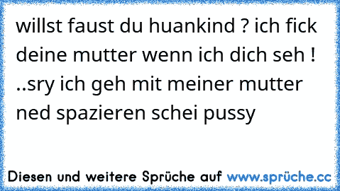 willst faust du huankind ? ich fick deine mutter wenn ich dich seh ! ..sry ich geh mit meiner mutter ned spazieren schei pussy