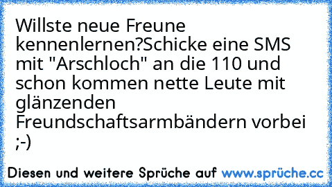 Willste neue Freune kennenlernen?
Schicke eine SMS mit "Arschloch" an die 110 und schon kommen nette Leute mit glänzenden Freundschaftsarmbändern vorbei ;-)