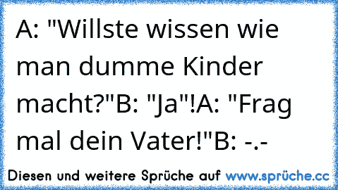 A: "Willste wissen wie man dumme Kinder macht?"
B: "Ja"!
A: "Frag mal dein Vater!"
B: -.-