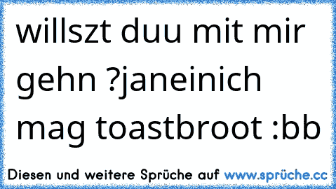 willszt duu mit mir gehn ?
ja
nein
ich mag toastbroot :bb