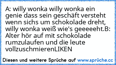 A: willy wonka willy wonka ein genie dass sein geschäft versteht wenn sichs um schokolade dreht, willy wonka weiß wie's geeeeeht.
B: Alter hör auf mit schokolade rumzulaufen und die leute vollzuschmieren
LIKEN ♥ ♥ ♥