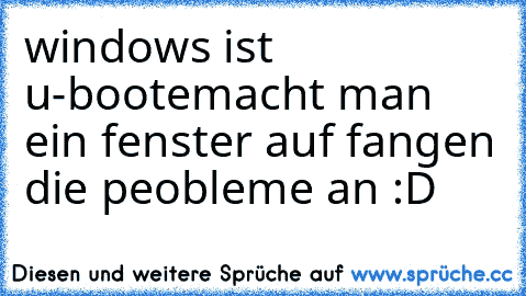 windows ist u-boote
macht man ein fenster auf fangen die peobleme an :D