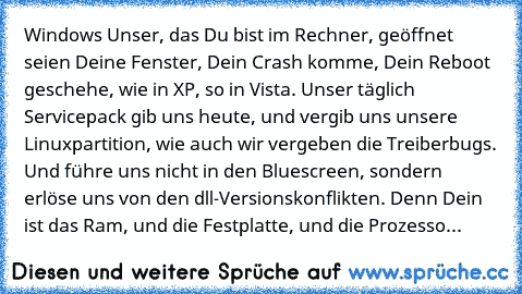 Windows Unser, das Du bist im Rechner, geöffnet seien Deine Fenster, Dein Crash komme, Dein Reboot geschehe, wie in XP, so in Vista. Unser täglich Servicepack gib uns heute, und vergib uns unsere Linuxpartition, wie auch wir vergeben die Treiberbugs. Und führe uns nicht in den Bluescreen, sondern erlöse uns von den dll-Versionskonflikten. Denn Dein ist das Ram, und die Festplatte, und die Proze...