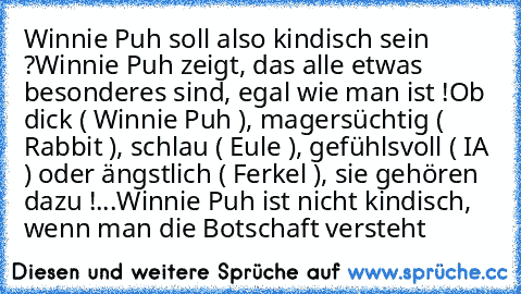 Winnie Puh soll also kindisch sein ?
Winnie Puh zeigt, das alle etwas besonderes sind, egal wie man ist !
Ob dick ( Winnie Puh ), magersüchtig ( Rabbit ), schlau ( Eule ), gefühlsvoll ( IA ) oder ängstlich ( Ferkel ), sie gehören dazu !
...Winnie Puh ist nicht kindisch, wenn man die Botschaft versteht ♥