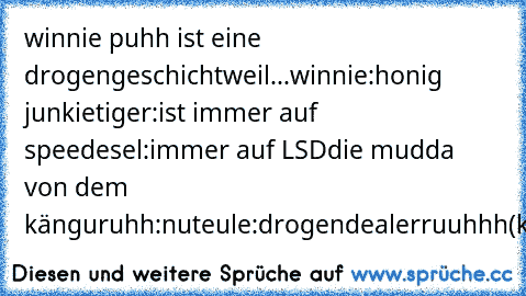 winnie puhh ist eine drogengeschicht
weil...
winnie:honig junkie
tiger:ist immer auf speed
esel:immer auf LSD
die mudda von dem känguruhh:nut
eule:drogendealer
ruuhhh(känguruh):hurensohn