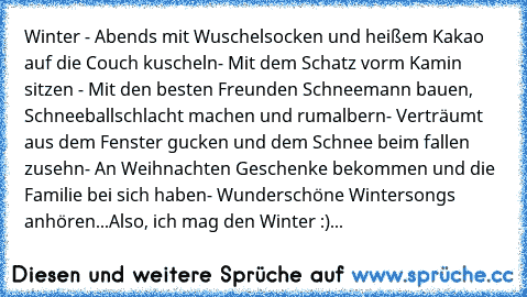 Winter ♥
- Abends mit Wuschelsocken und heißem Kakao auf die Couch kuscheln
- Mit dem Schatz vorm Kamin sitzen 
- Mit den besten Freunden Schneemann bauen, Schneeballschlacht machen und rumalbern
- Verträumt aus dem Fenster gucken und dem Schnee beim fallen zusehn
- An Weihnachten Geschenke bekommen und die Familie bei sich haben
- Wunderschöne Wintersongs anhören...
Also, ich mag den Winter :)...