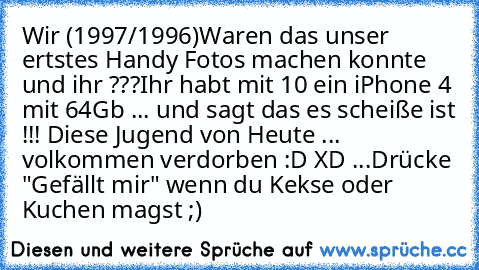 Wir (1997/1996)
Waren das unser ertstes Handy Fotos machen konnte und ihr ???
Ihr habt mit 10 ein iPhone 4 mit 64Gb ... und sagt das es scheiße ist !!! 
Diese Jugend von Heute ... volkommen verdorben :D XD ...
Drücke "Gefällt mir" wenn du Kekse oder Kuchen magst ;)