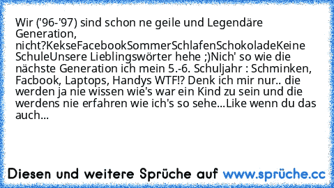 Wir ('96-'97) sind schon ne geile und Legendäre Generation, nicht?
Kekse
Facebook
Sommer
Schlafen
Schokolade
Keine Schule
Unsere Lieblingswörter hehe ;)
Nich' so wie die nächste Generation ich mein 5.-6. Schuljahr : Schminken, Facbook, Laptops, Handys WTF!? Denk ich mir nur.. die werden ja nie wissen wie's war ein Kind zu sein und die werdens nie erfahren wie ich's so sehe...
Like wenn du das a...