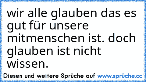 wir alle glauben das es gut für unsere mitmenschen ist. doch glauben ist nicht wissen.