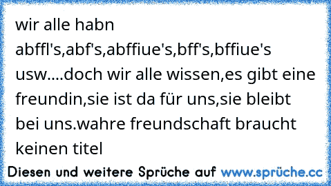 wir alle habn abffl's,abf's,abffiue's,bff's,bffiue's usw....doch wir alle wissen,es gibt eine freundin,sie ist da für uns,sie bleibt bei uns.wahre freundschaft braucht keinen titel 