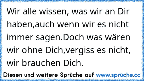 Wir alle wissen, was wir an Dir haben,
auch wenn wir es nicht immer sagen.
Doch was wären wir ohne Dich,
vergiss es nicht, wir brauchen Dich.