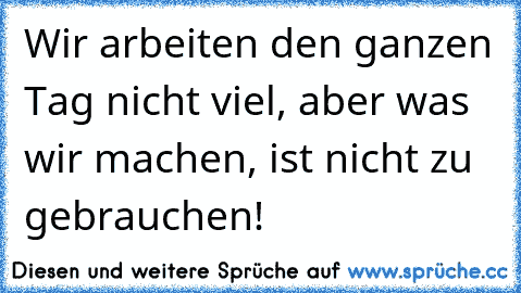 Wir arbeiten den ganzen Tag nicht viel, aber was wir machen, ist nicht zu gebrauchen!