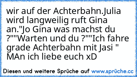 wir auf der Achterbahn.
Julia wird langweilig ruft Gina an.
"Jo Gina was machst du ?"
"Warten und du ?"
"Ich fahre grade Achterbahn mit Jasi " MAn ich liebe euch xD ♥