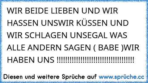 WIR BEIDE LIEBEN UND WIR HASSEN UNS
WIR KÜSSEN UND WIR SCHLAGEN UNS
EGAL WAS ALLE ANDERN SAGEN ( BABE )
WIR HABEN UNS !!!!!!!!!!!!!!!!!!!!!!!!!!!!!!!!!!!!