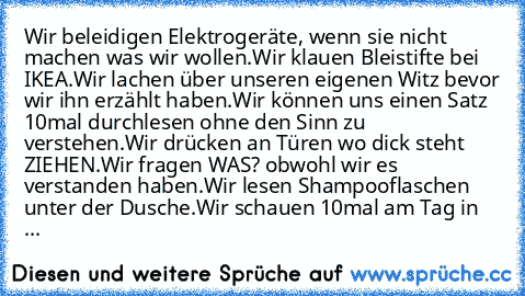 Wir beleidigen Elektrogeräte, wenn sie nicht machen was wir wollen.
Wir klauen Bleistifte bei IKEA.
Wir lachen über unseren eigenen Witz bevor wir ihn erzählt haben.
Wir können uns einen Satz 10mal durchlesen ohne den Sinn zu verstehen.
Wir drücken an Türen wo dick steht ZIEHEN.
Wir fragen WAS? obwohl wir es verstanden haben.
Wir lesen Shampooflaschen unter der Dusche.
Wir schauen 10mal am Tag ...