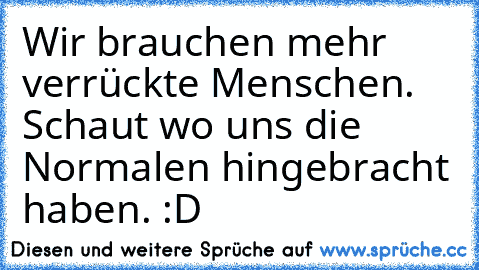 Wir brauchen mehr verrückte Menschen. Schaut wo uns die Normalen hingebracht haben. :D