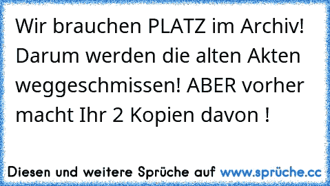 Wir brauchen PLATZ im Archiv! Darum werden die alten Akten weggeschmissen! ABER vorher macht Ihr 2 Kopien davon !