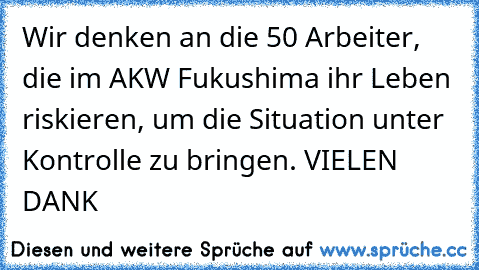 Wir denken an die 50 Arbeiter, die im AKW Fukushima ihr Leben riskieren, um die Situation unter Kontrolle zu bringen. VIELEN DANK