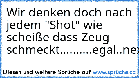 Wir denken doch nach jedem "Shot" wie scheiße dass Zeug schmeckt.....
.....egal..next!