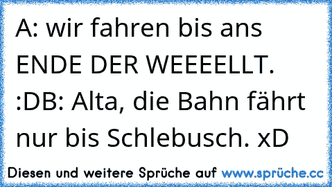 A: wir fahren bis ans ENDE DER WEEEELLT. :D
B: Alta, die Bahn fährt nur bis Schlebusch. xD