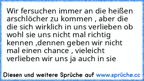 Wir fersuchen immer an die heißen arschlöcher zu kommen , aber die die sich wirklich in uns verlieben ob wohl sie uns nicht mal richtig kennen ,dennen geben wir nicht mal einen chance , vieleicht verlieben wir uns ja auch in sie ♥ ♥