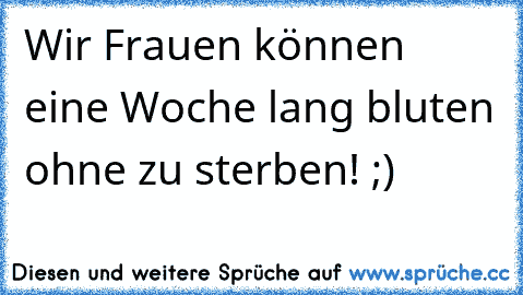 Wir Frauen können eine Woche lang bluten ohne zu sterben! ;)