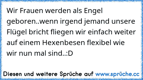 Wir Frauen werden als Engel geboren..wenn irgend jemand unsere Flügel bricht fliegen wir einfach weiter auf einem Hexenbesen flexibel wie wir nun mal sind..:D