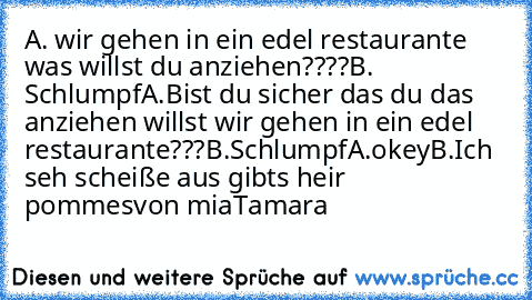 A. wir gehen in ein edel restaurante was willst du anziehen????
B. Schlumpf
A.Bist du sicher das du das anziehen willst wir gehen in ein edel restaurante???
B.Schlumpf
A.okey
B.Ich seh scheiße aus gibts heir pommes
von mia
Tamara