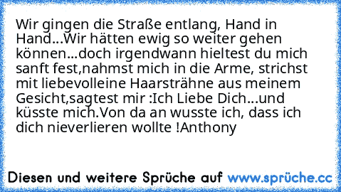 Wir gingen die Straße entlang, Hand in Hand...
Wir hätten ewig so weiter gehen können...
doch irgendwann hieltest du mich sanft fest,
nahmst mich in die Arme, strichst mit liebevoll
eine Haarsträhne aus meinem Gesicht,
sagtest mir :
Ich Liebe Dich...und küsste mich.
Von da an wusste ich, dass ich dich nie
verlieren wollte !
Anthony ♥