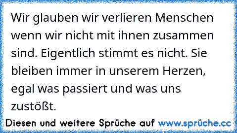 Wir glauben wir verlieren Menschen wenn wir nicht mit ihnen zusammen sind. Eigentlich stimmt es nicht. Sie bleiben immer in unserem Herzen, egal was passiert und was uns zustößt. 