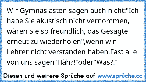 Wir Gymnasiasten sagen auch nicht:
"Ich habe Sie akustisch nicht vernommen, wären Sie so freundlich, das Gesagte erneut zu wiederholen",
wenn wir Lehrer nicht verstanden haben.
Fast alle von uns sagen
"Häh?!"
oder
"Was?!"