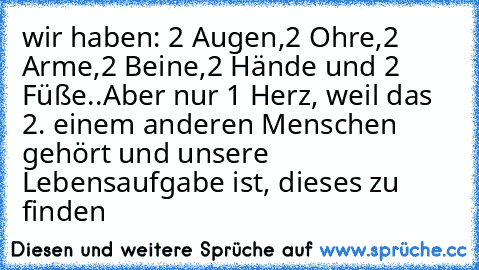 wir haben: 2 Augen,2 Ohre,2 Arme,2 Beine,2 Hände und 2 Füße..
Aber nur 1 Herz, weil das 2. einem anderen Menschen gehört und unsere Lebensaufgabe ist, dieses zu finden ♥