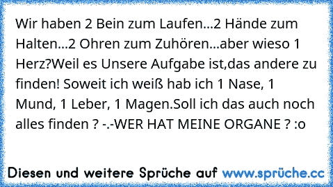 Wir haben 2 Bein zum Laufen...
2 Hände zum Halten...
2 Ohren zum Zuhören...
aber wieso 1 Herz?
Weil es Unsere Aufgabe ist,
das andere zu finden! ♥
Soweit ich weiß hab ich 1 Nase, 1 Mund, 1 Leber, 1 Magen.
Soll ich das auch noch alles finden ? -.-
WER HAT MEINE ORGANE ? :o