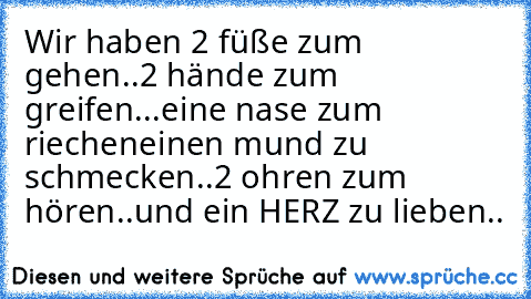 Wir haben 2 füße zum gehen..
2 hände zum greifen...
eine nase zum riechen
einen mund zu schmecken..
2 ohren zum hören..
und ein HERZ zu lieben..