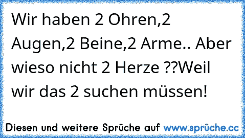 Wir haben 2 Ohren,2 Augen,2 Beine,2 Arme.. Aber wieso nicht 2 Herze ??
Weil wir das 2 suchen müssen! ♥