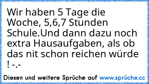 Wir haben 5 Tage die Woche, 5,6,7 Stunden Schule.
Und dann dazu noch extra Hausaufgaben, als ob das nit schon reichen würde ! -.-