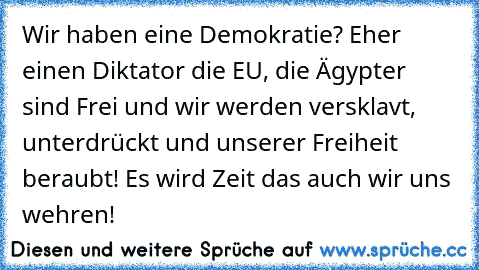 Wir haben eine Demokratie? Eher einen Diktator die EU, die Ägypter sind Frei und wir werden versklavt, unterdrückt und unserer Freiheit beraubt! Es wird Zeit das auch wir uns wehren!