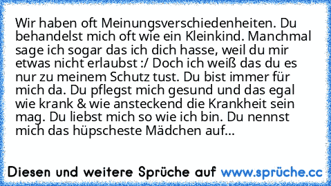 Wir haben oft Meinungsverschiedenheiten. Du behandelst mich oft wie ein Kleinkind. Manchmal sage ich sogar das ich dich hasse, weil du mir etwas nicht erlaubst :/ Doch ich weiß das du es nur zu meinem Schutz tust. Du bist immer für mich da. Du pflegst mich gesund und das egal wie krank & wie ansteckend die Krankheit sein mag. Du liebst mich so wie ich bin. Du nennst mich das hüpscheste Mädchen ...