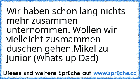 Wir haben schon lang nichts mehr zusammen unternommen. Wollen wir vielleicht zusmammen duschen gehen.
Mikel zu Junior (What´s up Dad)