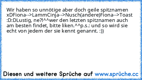 Wir haben so unnötige aber doch geile spitznamen xD
Fiona-->Lamm
Cinja-->Nusch
(andere)Fiona-->Toast :D:D
Lustig, ne?!^^
wer den letzten spitznamen auch am besten findet, bitte liken.^^
p.s.: und so wird sie echt von jedem der sie kennt genannt. :))