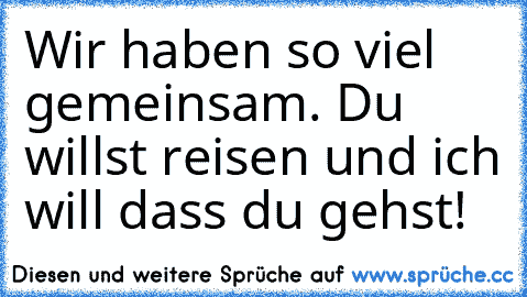 Wir haben so viel gemeinsam. Du willst reisen und ich will dass du gehst!