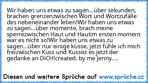 Wir haben uns etwas zu sagen...
über sekunden, brachen grenzen
zwischen Wort und Wort
zufälle des nebeneinander leben!
Wir haben uns etwas zu sagen...
über momente, brach meine sperre
zwischen Haut und Haut
im ersten moment war es nicht so!
Wir haben uns etwas zu sagen...
über nur einige küsse, jetzt fühle ich mich frei
zwischen Kuss und Kuss
ist es jetzt der gedanke an DiCH!
created. by me Jenny....