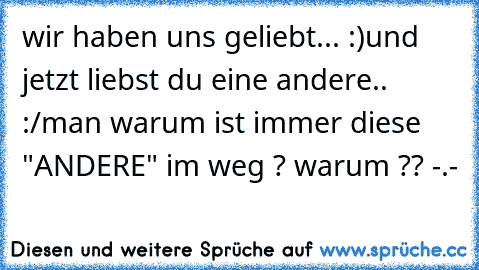 wir haben uns geliebt... :)
und jetzt liebst du eine andere.. :/
man warum ist immer diese "ANDERE" im weg ? warum ?? -.-