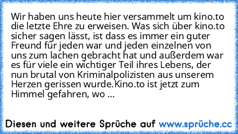 Wir haben uns heute hier versammelt um kino.to die letzte Ehre zu erweisen. Was sich über kino.to sicher sagen lässt, ist dass es immer ein guter Freund für jeden war und jeden einzelnen von uns zum lachen gebracht hat und außerdem war es für viele ein wichtiger Teil ihres Lebens, der nun brutal von Kriminalpolizisten aus unserem Herzen gerissen wurde.
Kino.to ist jetzt zum Himmel gefahren, wo ...