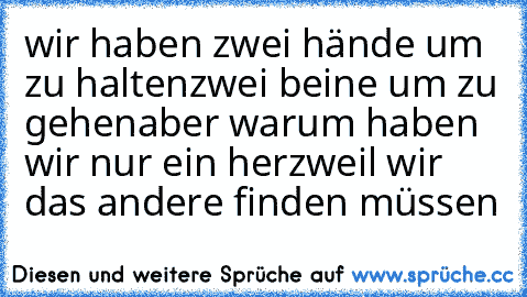 wir haben zwei hände um zu halten
zwei beine um zu gehen
aber warum haben wir nur ein herz
weil wir das andere finden müssen